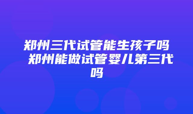 郑州三代试管能生孩子吗 郑州能做试管婴儿第三代吗