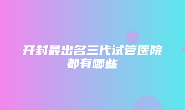 开封最出名三代试管医院都有哪些