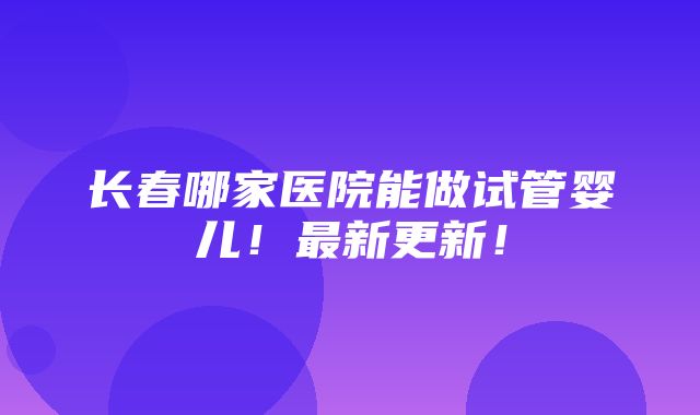 长春哪家医院能做试管婴儿！最新更新！