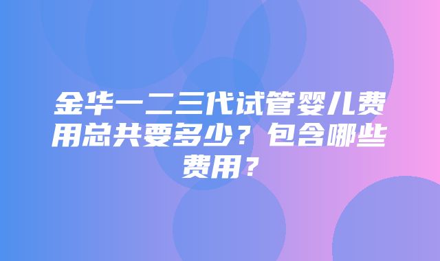 金华一二三代试管婴儿费用总共要多少？包含哪些费用？