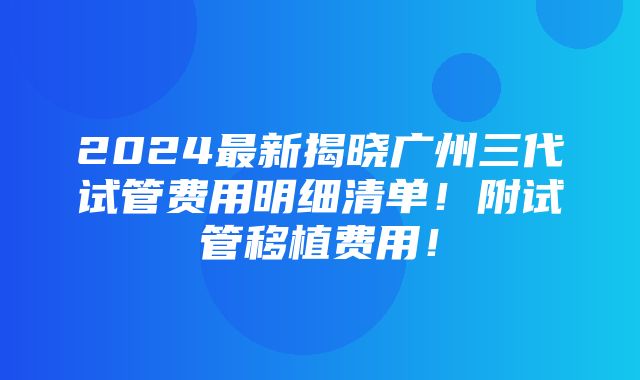 2024最新揭晓广州三代试管费用明细清单！附试管移植费用！