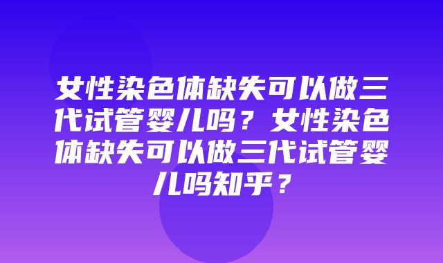 女性染色体缺失可以做三代试管婴儿吗？女性染色体缺失可以做三代试管婴儿吗知乎？