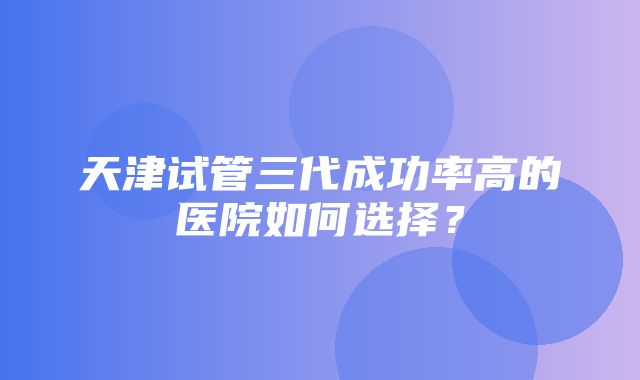 天津试管三代成功率高的医院如何选择？