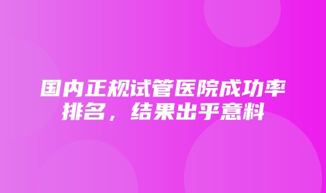 国内正规试管医院成功率排名，结果出乎意料