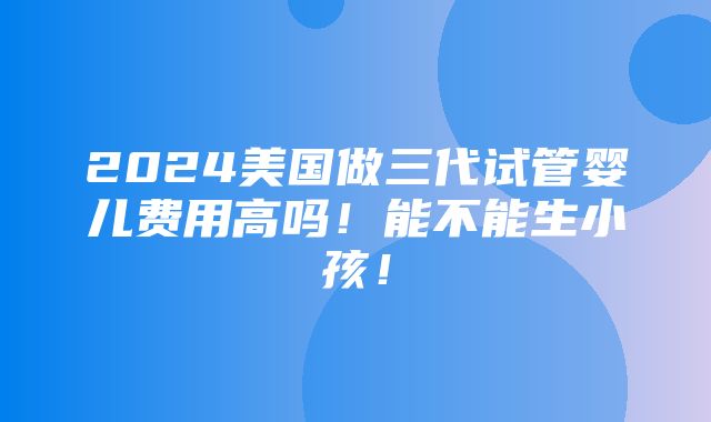 2024美国做三代试管婴儿费用高吗！能不能生小孩！