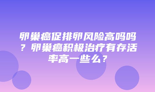 卵巢癌促排卵风险高吗吗？卵巢癌积极治疗有存活率高一些么？