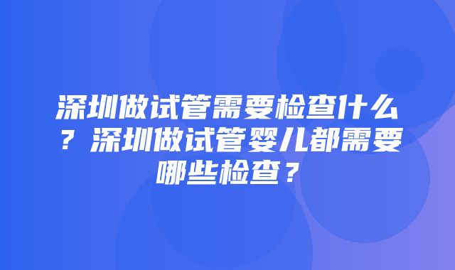 深圳做试管需要检查什么？深圳做试管婴儿都需要哪些检查？