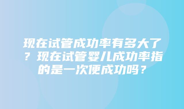 现在试管成功率有多大了？现在试管婴儿成功率指的是一次便成功吗？