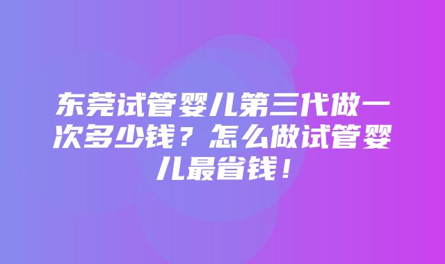 东莞试管婴儿第三代做一次多少钱？怎么做试管婴儿最省钱！