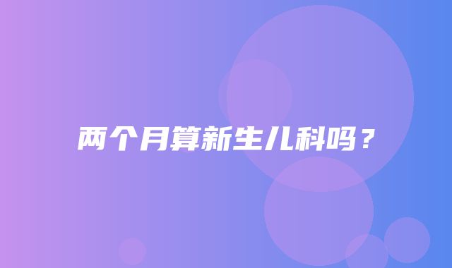 两个月算新生儿科吗？