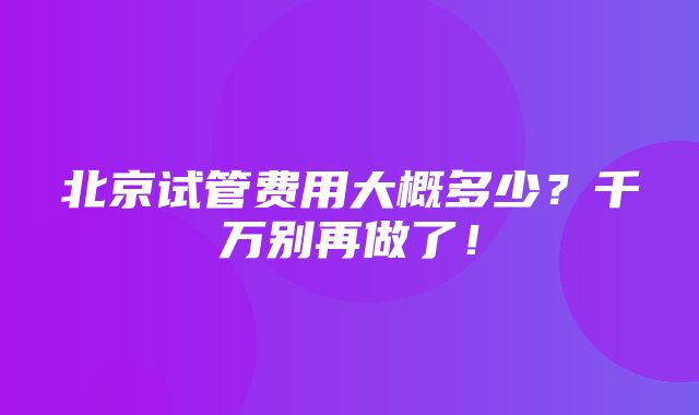 北京试管费用大概多少？千万别再做了！