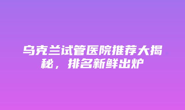 乌克兰试管医院推荐大揭秘，排名新鲜出炉