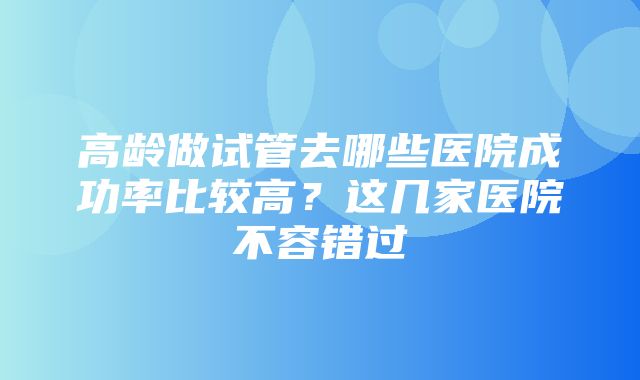 高龄做试管去哪些医院成功率比较高？这几家医院不容错过