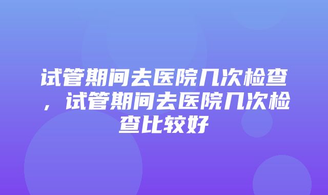 试管期间去医院几次检查，试管期间去医院几次检查比较好