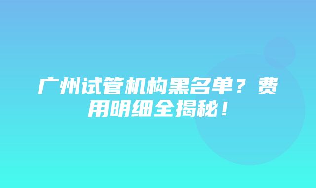 广州试管机构黑名单？费用明细全揭秘！