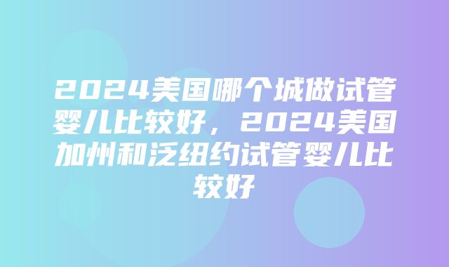 2024美国哪个城做试管婴儿比较好，2024美国加州和泛纽约试管婴儿比较好