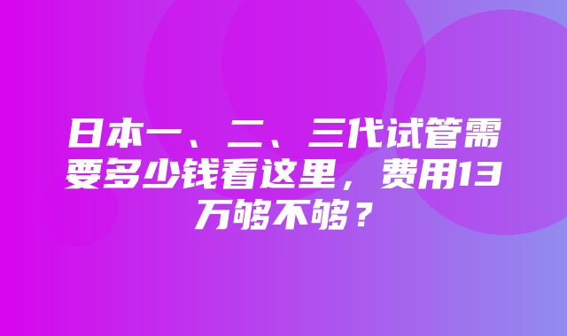 日本一、二、三代试管需要多少钱看这里，费用13万够不够？