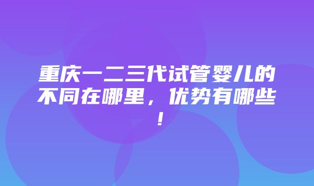 重庆一二三代试管婴儿的不同在哪里，优势有哪些！