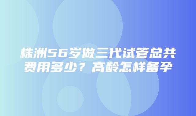 株洲56岁做三代试管总共费用多少？高龄怎样备孕