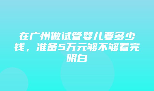 在广州做试管婴儿要多少钱，准备5万元够不够看完明白