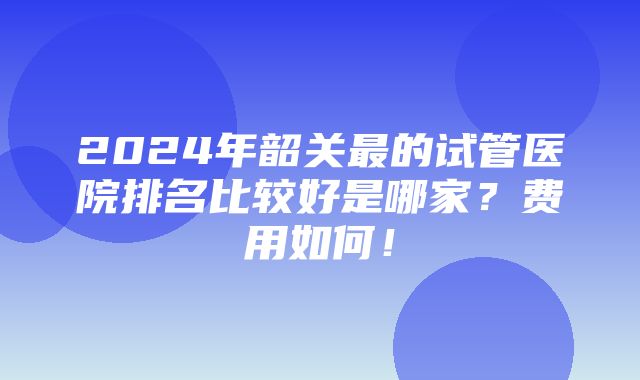 2024年韶关最的试管医院排名比较好是哪家？费用如何！