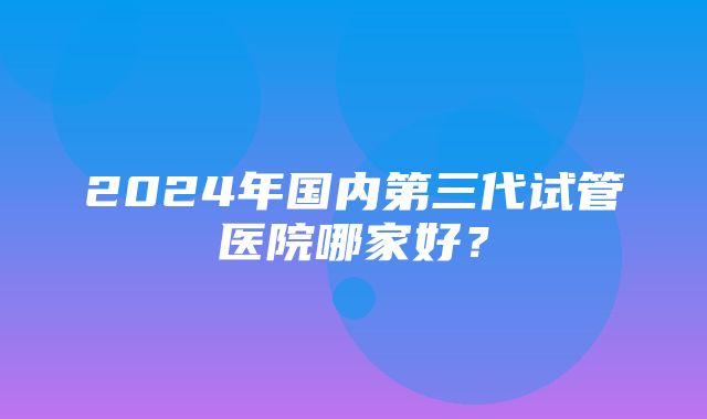 2024年国内第三代试管医院哪家好？