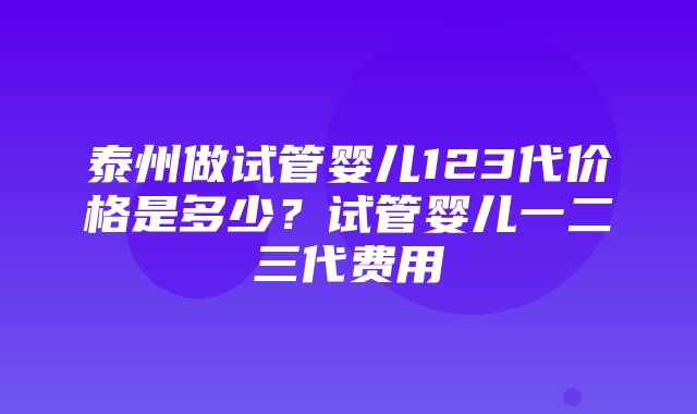 泰州做试管婴儿123代价格是多少？试管婴儿一二三代费用