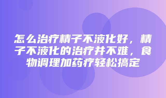 怎么治疗精子不液化好，精子不液化的治疗并不难，食物调理加药疗轻松搞定