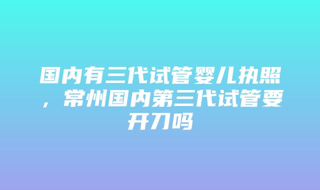 国内有三代试管婴儿执照，常州国内第三代试管要开刀吗