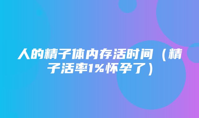 人的精子体内存活时间（精子活率1%怀孕了）