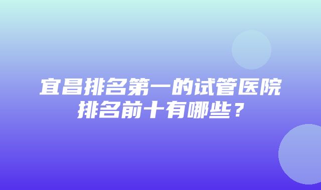 宜昌排名第一的试管医院排名前十有哪些？