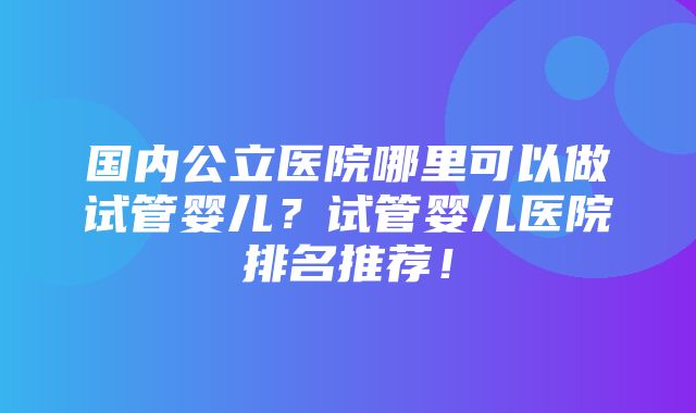 国内公立医院哪里可以做试管婴儿？试管婴儿医院排名推荐！