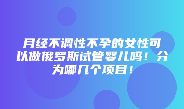 月经不调性不孕的女性可以做俄罗斯试管婴儿吗！分为哪几个项目！