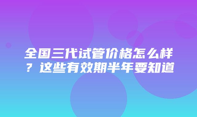 全国三代试管价格怎么样？这些有效期半年要知道