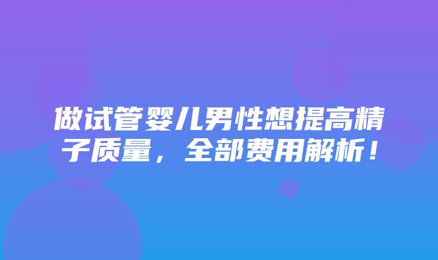 做试管婴儿男性想提高精子质量，全部费用解析！