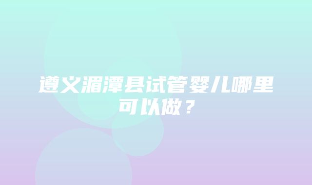 遵义湄潭县试管婴儿哪里可以做？