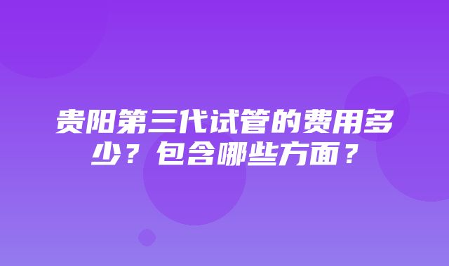 贵阳第三代试管的费用多少？包含哪些方面？