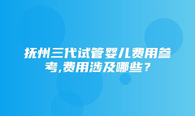 抚州三代试管婴儿费用参考,费用涉及哪些？