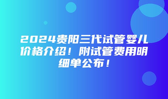 2024贵阳三代试管婴儿价格介绍！附试管费用明细单公布！