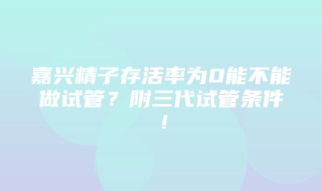 嘉兴精子存活率为0能不能做试管？附三代试管条件！