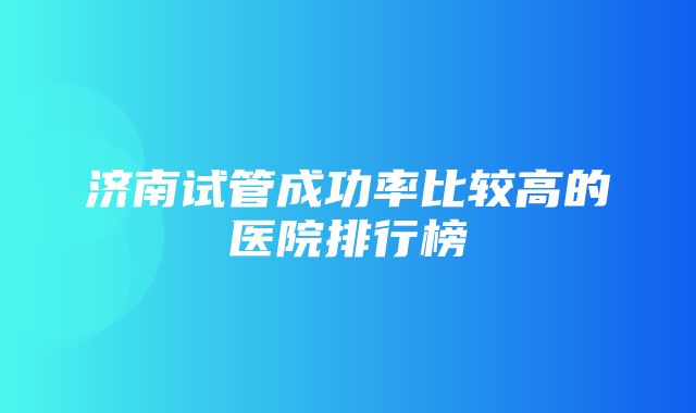 济南试管成功率比较高的医院排行榜