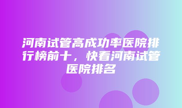 河南试管高成功率医院排行榜前十，快看河南试管医院排名