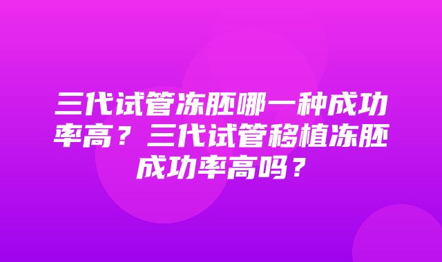 三代试管冻胚哪一种成功率高？三代试管移植冻胚成功率高吗？