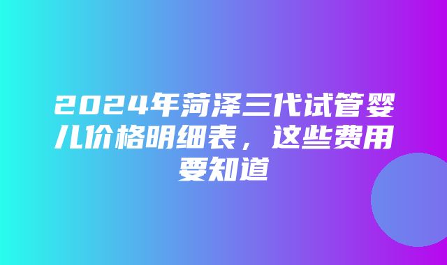 2024年菏泽三代试管婴儿价格明细表，这些费用要知道