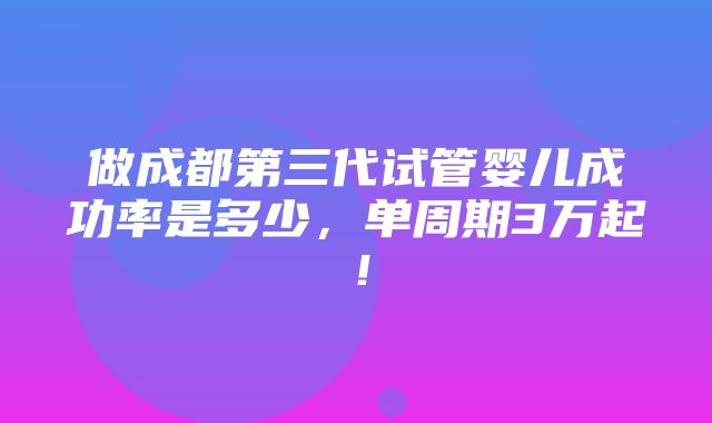 做成都第三代试管婴儿成功率是多少，单周期3万起！