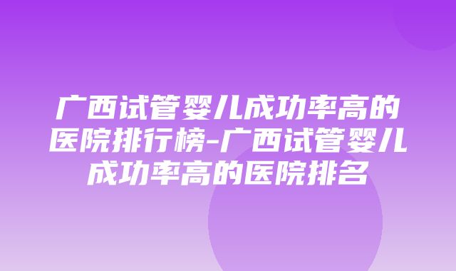 广西试管婴儿成功率高的医院排行榜-广西试管婴儿成功率高的医院排名