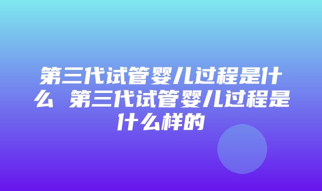 第三代试管婴儿过程是什么 第三代试管婴儿过程是什么样的