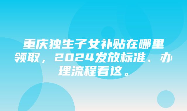 重庆独生子女补贴在哪里领取，2024发放标准、办理流程看这。