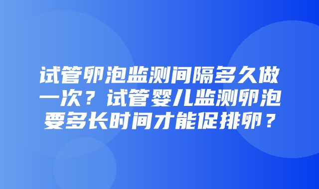 试管卵泡监测间隔多久做一次？试管婴儿监测卵泡要多长时间才能促排卵？