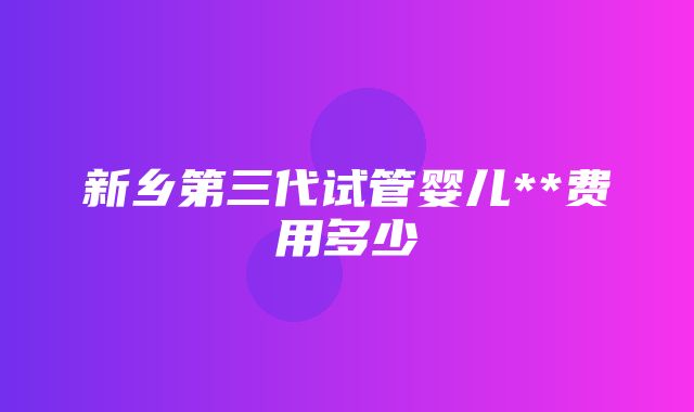 新乡第三代试管婴儿**费用多少